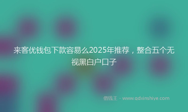 来客优钱包下款容易么2025年推荐，整合五个无视黑白户口子