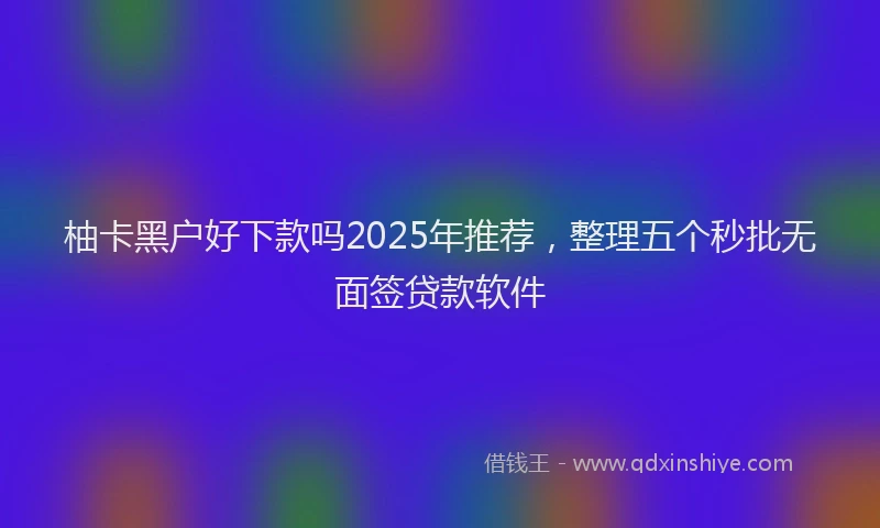 柚卡黑户好下款吗2025年推荐，整理五个秒批无面签贷款软件