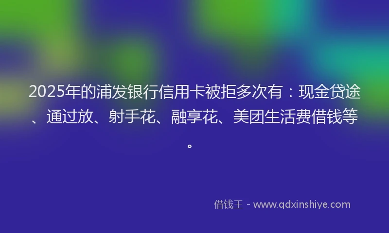 2025年的浦发银行信用卡被拒多次有：现金贷途、通过放、射手花、融享花、美团生活费借钱等。