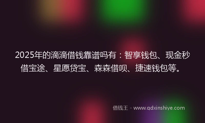 2025年的滴滴借钱靠谱吗有：智享钱包、现金秒借宝途、星愿贷宝、森森借呗、捷速钱包等。