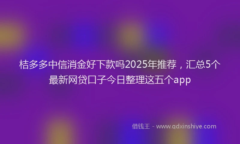 桔多多中信消金好下款吗2025年推荐，汇总5个最新网贷口子今日整理这五个app