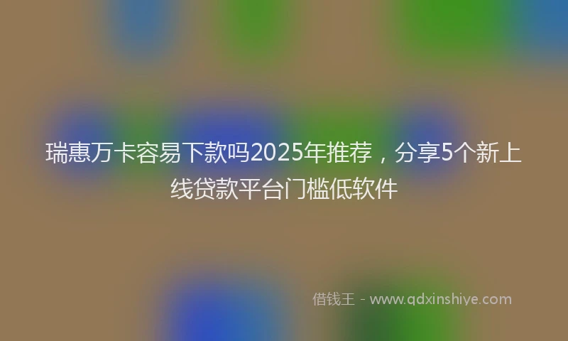 瑞惠万卡容易下款吗2025年推荐，分享5个新上线贷款平台门槛低软件