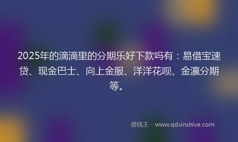 2025年的滴滴里的分期乐好下款吗有：易借宝速贷、现金巴士、向上金服、洋洋花呗、金瀛分期等。
