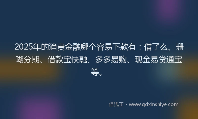 2025年的消费金融哪个容易下款有：借了么、珊瑚分期、借款宝快融、多多易购、现金易贷通宝等。