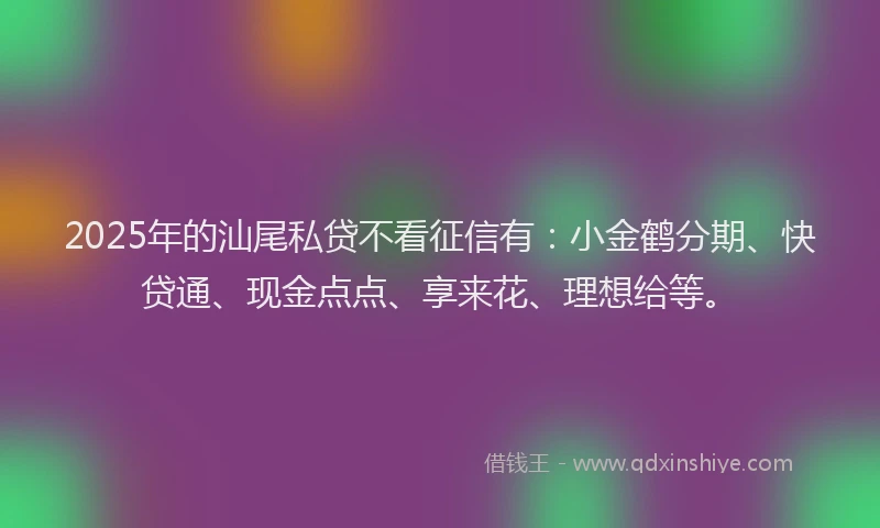 2025年的汕尾私贷不看征信有：小金鹤分期、快贷通、现金点点、享来花、理想给等。