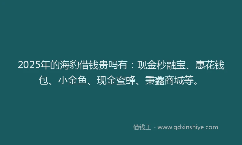 2025年的海豹借钱贵吗有：现金秒融宝、惠花钱包、小金鱼、现金蜜蜂、秉鑫商城等。