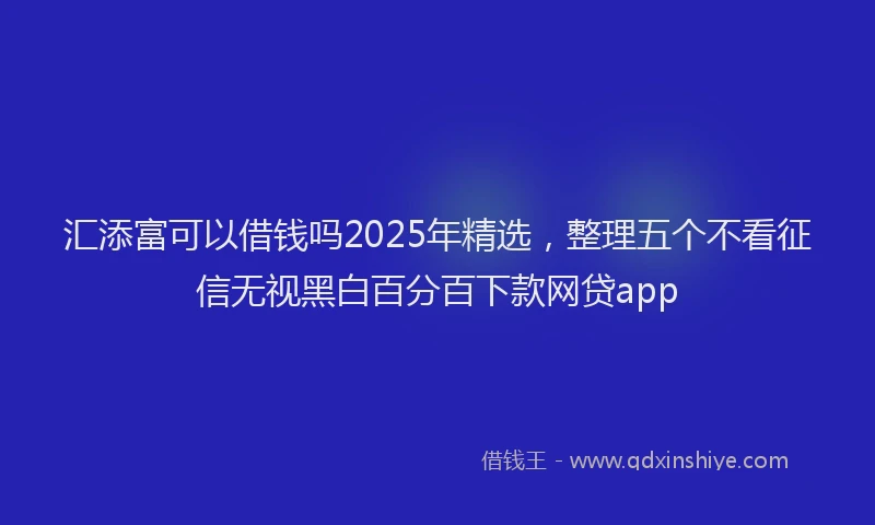 汇添富可以借钱吗2025年精选，整理五个不看征信无视黑白百分百下款网贷app