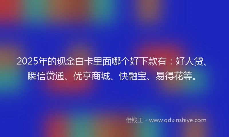 2025年的现金白卡里面哪个好下款有：好人贷、瞬信贷通、优享商城、快融宝、易得花等。