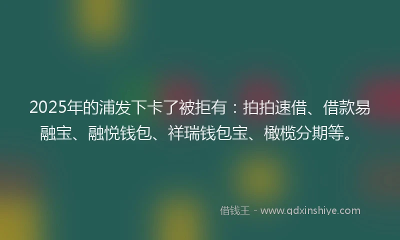 2025年的浦发下卡了被拒有：拍拍速借、借款易融宝、融悦钱包、祥瑞钱包宝、橄榄分期等。
