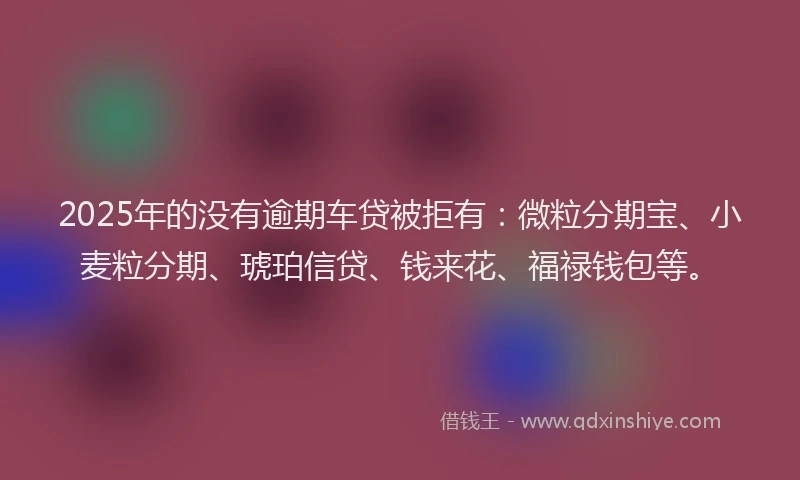 2025年的没有逾期车贷被拒有：微粒分期宝、小麦粒分期、琥珀信贷、钱来花、福禄钱包等。