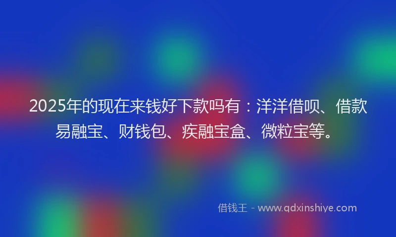 2025年的现在来钱好下款吗有：洋洋借呗、借款易融宝、财钱包、疾融宝盒、微粒宝等。