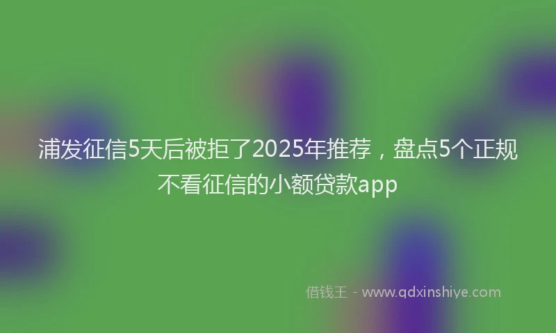 浦发征信5天后被拒了2025年推荐，盘点5个正规不看征信的小额贷款app