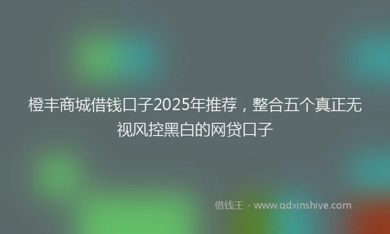 橙丰商城借钱口子2025年推荐，整合五个真正无视风控黑白的网贷口子