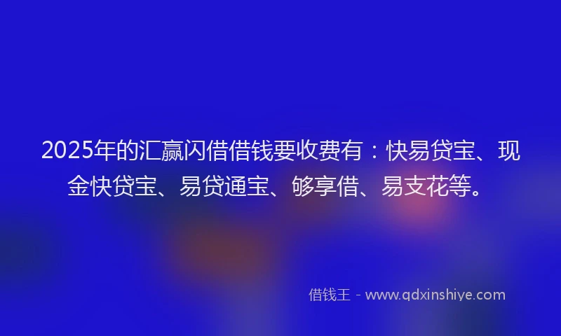 2025年的汇赢闪借借钱要收费有：快易贷宝、现金快贷宝、易贷通宝、够享借、易支花等。