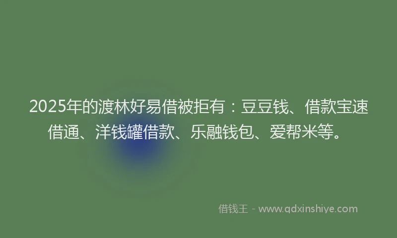 2025年的渡林好易借被拒有：豆豆钱、借款宝速借通、洋钱罐借款、乐融钱包、爱帮米等。
