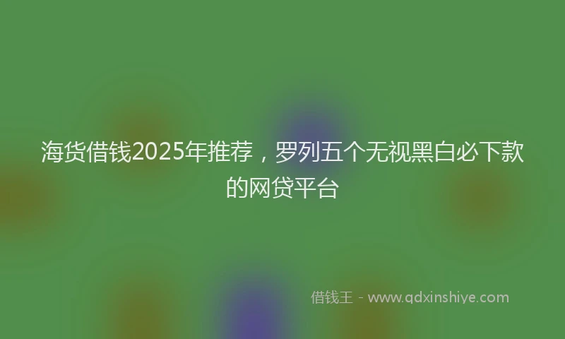 海货借钱2025年推荐，罗列五个无视黑白必下款的网贷平台