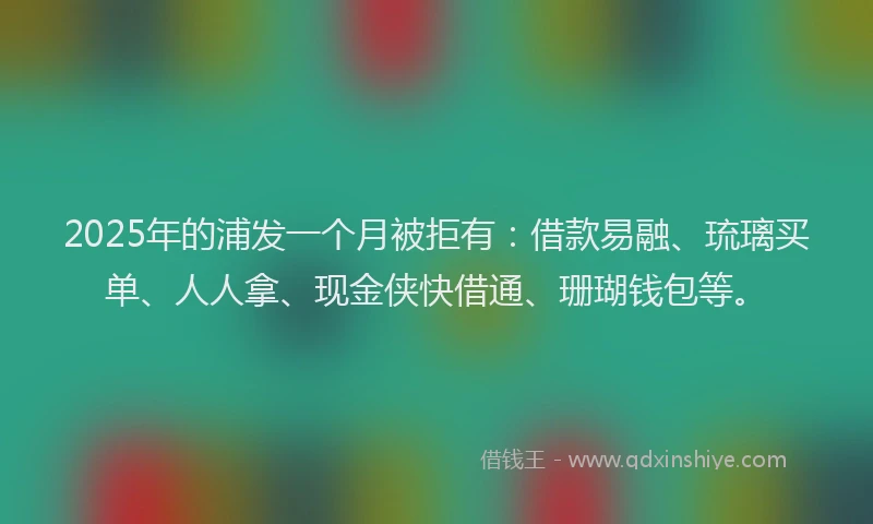 2025年的浦发一个月被拒有：借款易融、琉璃买单、人人拿、现金侠快借通、珊瑚钱包等。