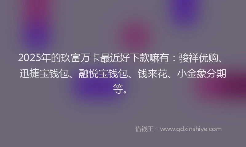 2025年的玖富万卡最近好下款嘛有：骏祥优购、迅捷宝钱包、融悦宝钱包、钱来花、小金象分期等。
