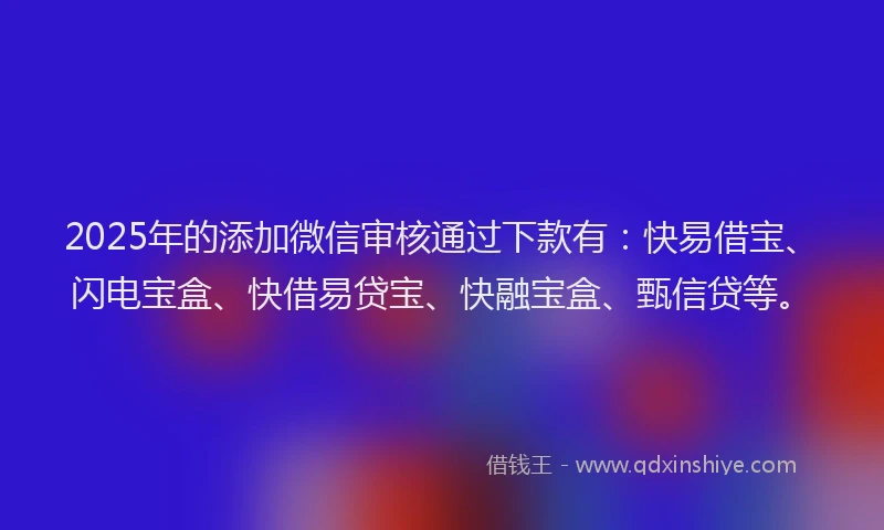 2025年的添加微信审核通过下款有：快易借宝、闪电宝盒、快借易贷宝、快融宝盒、甄信贷等。