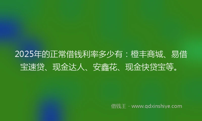 2025年的正常借钱利率多少有：橙丰商城、易借宝速贷、现金达人、安鑫花、现金快贷宝等。