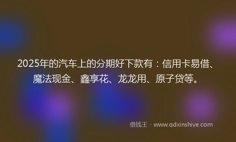 2025年的汽车上的分期好下款有：信用卡易借、魔法现金、鑫享花、龙龙用、原子贷等。