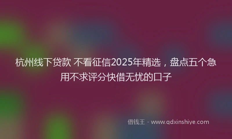 杭州线下贷款 不看征信2025年精选，盘点五个急用不求评分快借无忧的口子