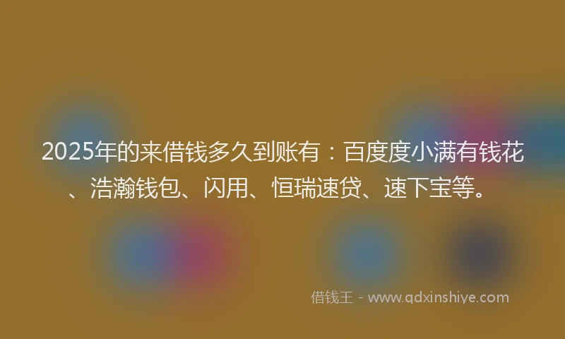 2025年的来借钱多久到账有：百度度小满有钱花、浩瀚钱包、闪用、恒瑞速贷、速下宝等。