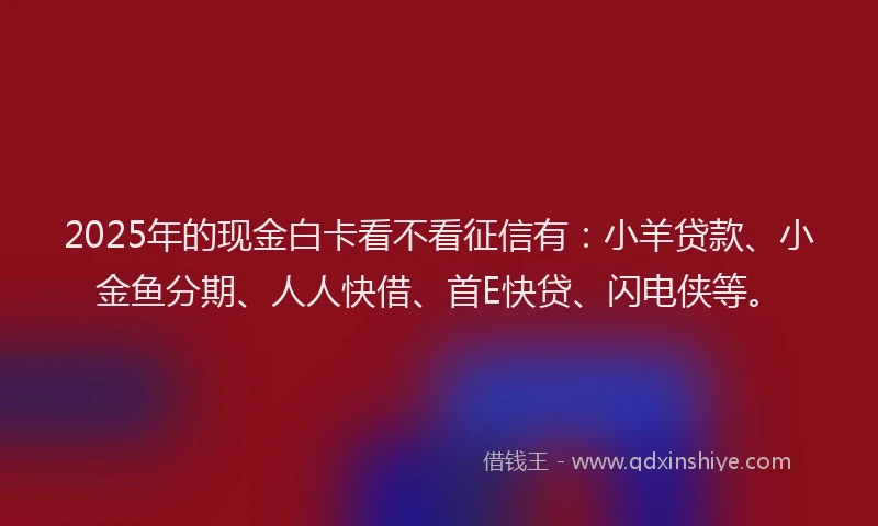 2025年的现金白卡看不看征信有：小羊贷款、小金鱼分期、人人快借、首E快贷、闪电侠等。