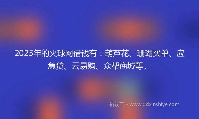2025年的火球网借钱有：葫芦花、珊瑚买单、应急贷、云易购、众帮商城等。