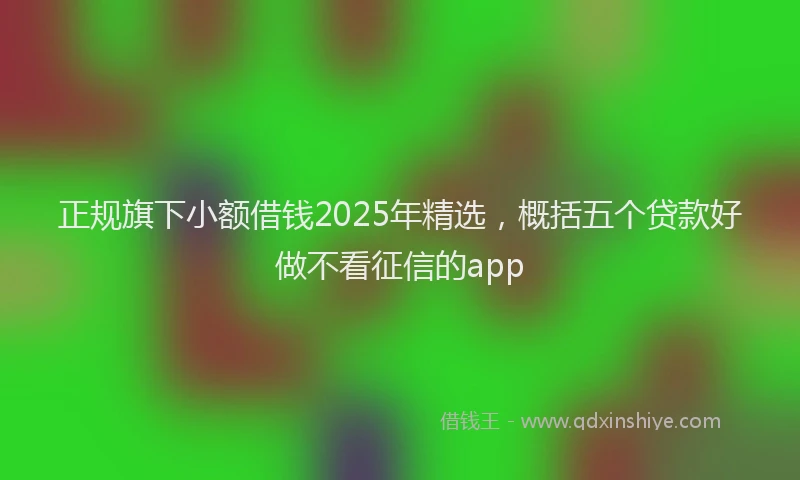 正规旗下小额借钱2025年精选，概括五个贷款好做不看征信的app