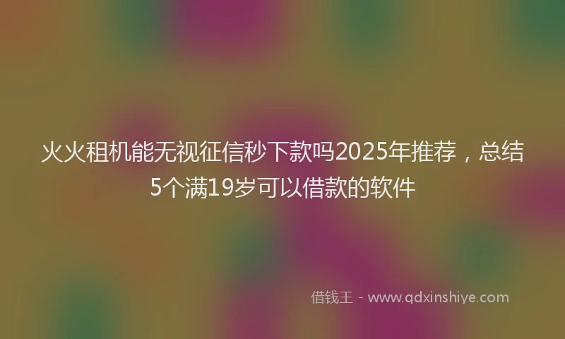 火火租机能无视征信秒下款吗2025年推荐，总结5个满19岁可以借款的软件