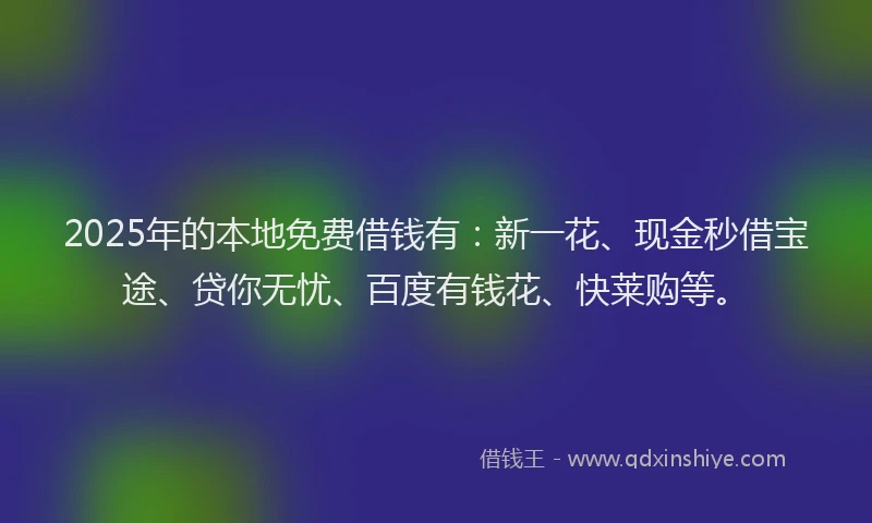 2025年的本地免费借钱有：新一花、现金秒借宝途、贷你无忧、百度有钱花、快莱购等。