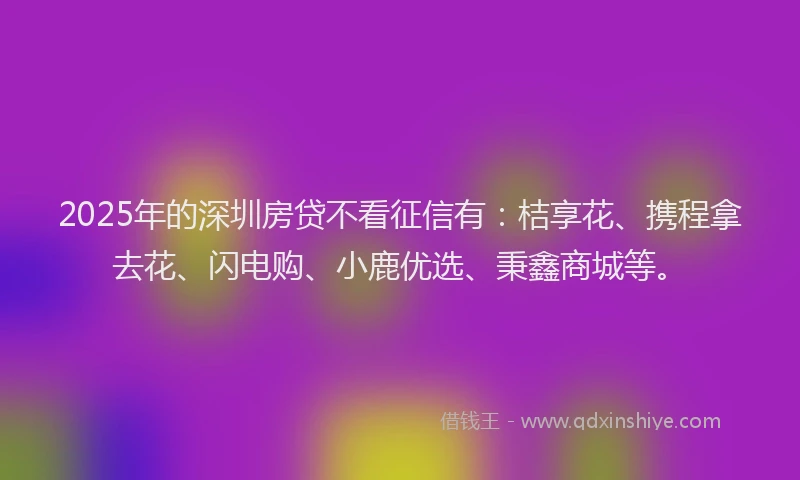 2025年的深圳房贷不看征信有：桔享花、携程拿去花、闪电购、小鹿优选、秉鑫商城等。