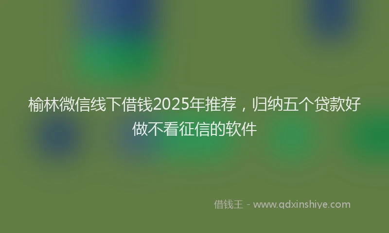 榆林微信线下借钱2025年推荐，归纳五个贷款好做不看征信的软件