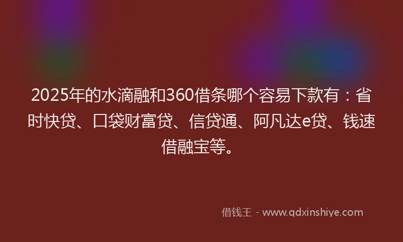 2025年的水滴融和360借条哪个容易下款有：省时快贷、口袋财富贷、信贷通、阿凡达e贷、钱速借融宝等。