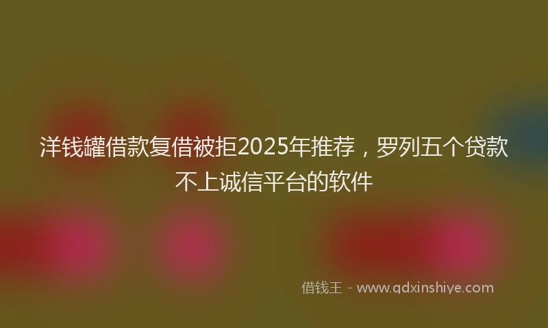 洋钱罐借款复借被拒2025年推荐，罗列五个贷款不上诚信平台的软件