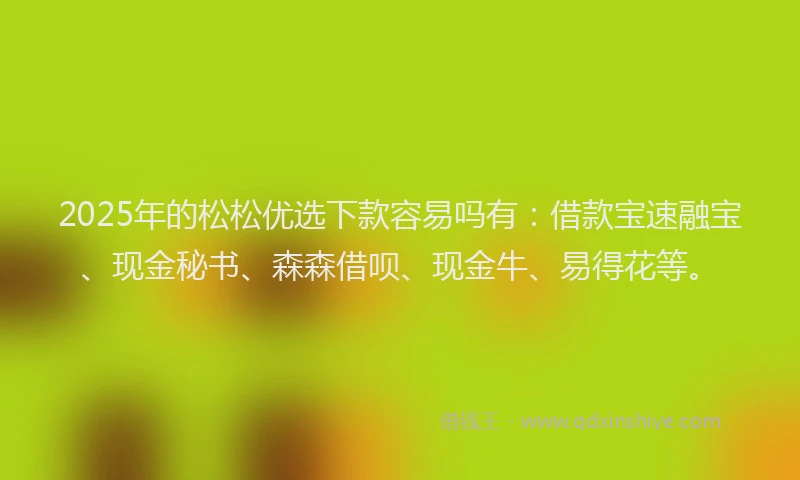 2025年的松松优选下款容易吗有：借款宝速融宝、现金秘书、森森借呗、现金牛、易得花等。