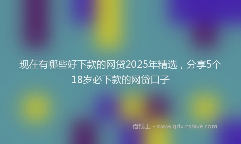 现在有哪些好下款的网贷2025年精选，分享5个18岁必下款的网贷口子