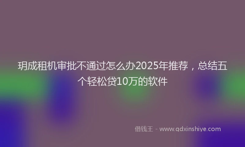 玥成租机审批不通过怎么办2025年推荐，总结五个轻松贷10万的软件