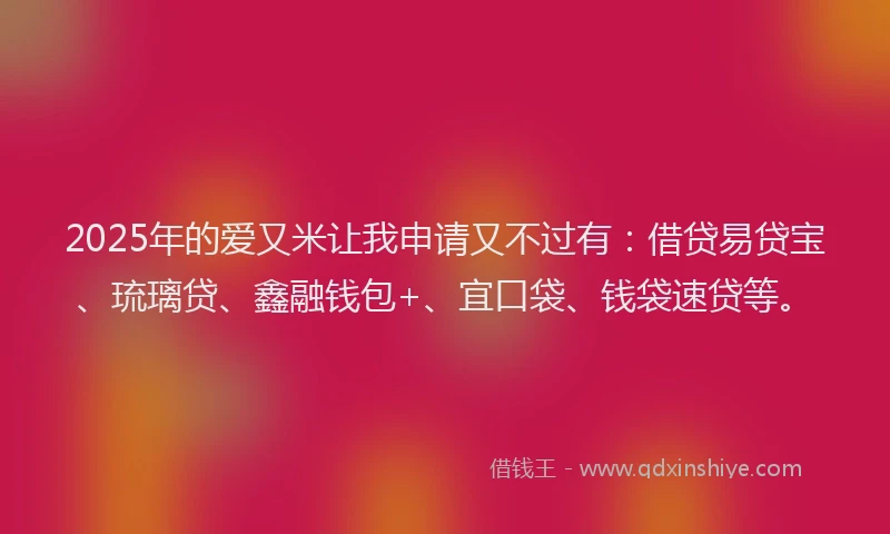 2025年的爱又米让我申请又不过有：借贷易贷宝、琉璃贷、鑫融钱包+、宜口袋、钱袋速贷等。