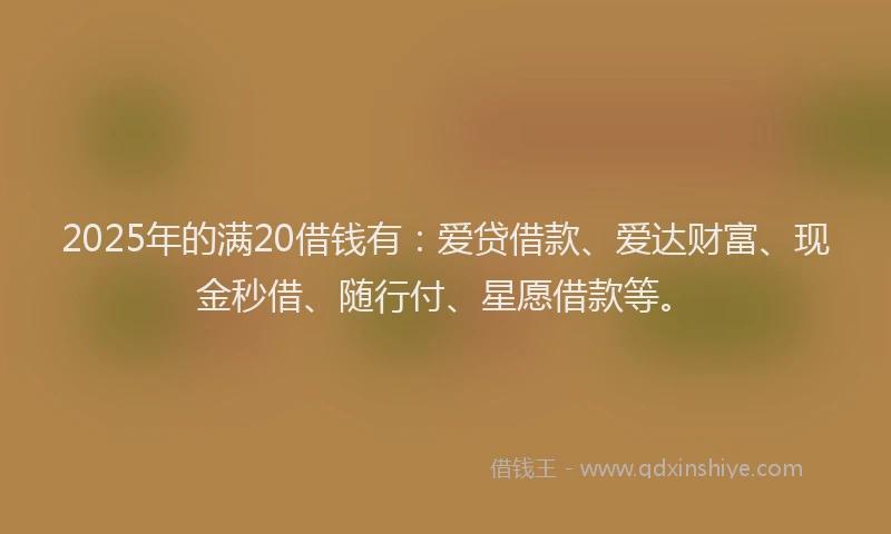 2025年的满20借钱有：爱贷借款、爱达财富、现金秒借、随行付、星愿借款等。