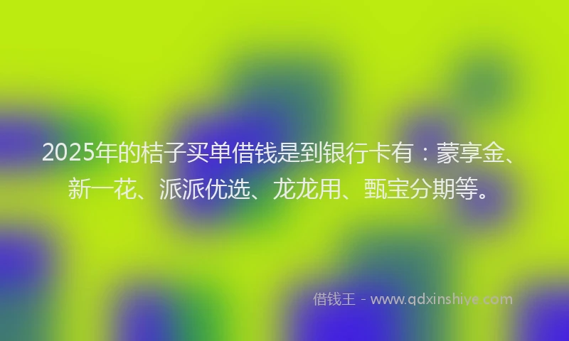 2025年的桔子买单借钱是到银行卡有：蒙享金、新一花、派派优选、龙龙用、甄宝分期等。