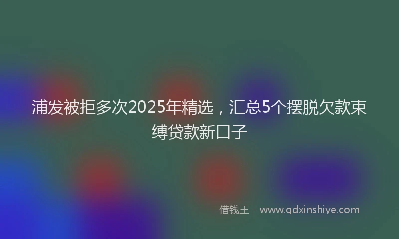 浦发被拒多次2025年精选，汇总5个摆脱欠款束缚贷款新口子