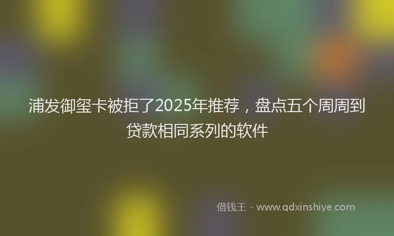 浦发御玺卡被拒了2025年推荐，盘点五个周周到贷款相同系列的软件