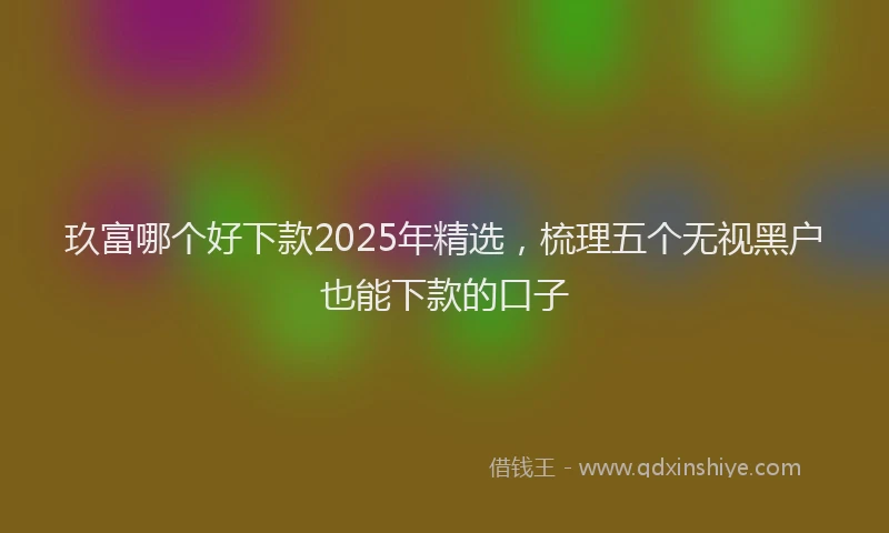 玖富哪个好下款2025年精选，梳理五个无视黑户也能下款的口子