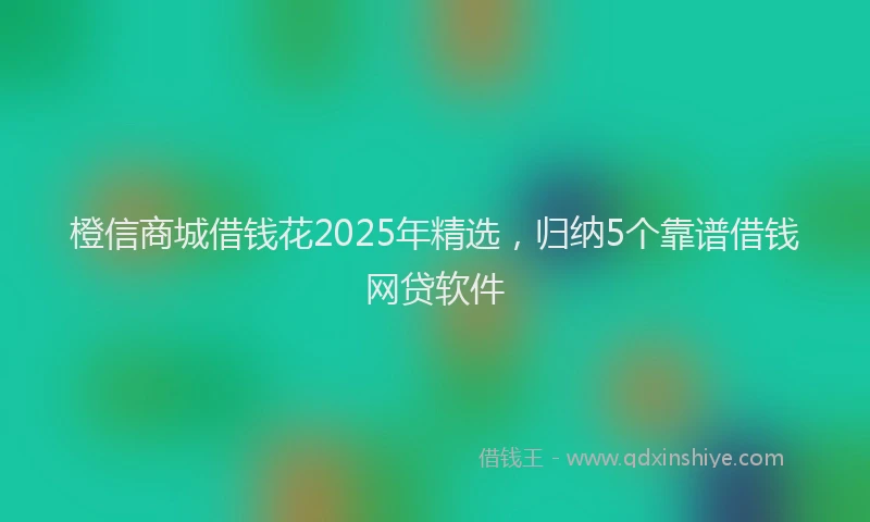 橙信商城借钱花2025年精选，归纳5个靠谱借钱网贷软件