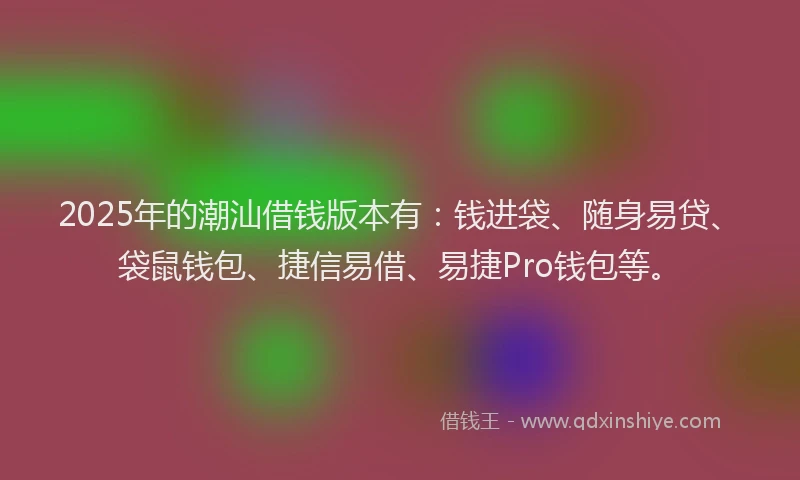 2025年的潮汕借钱版本有：钱进袋、随身易贷、袋鼠钱包、捷信易借、易捷Pro钱包等。