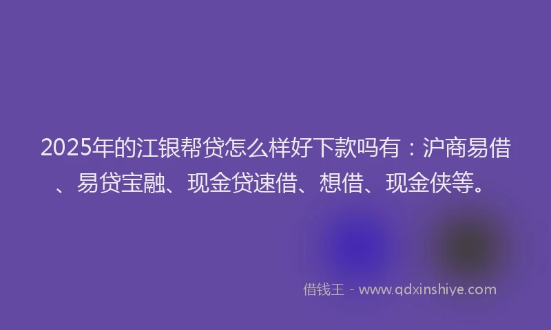 2025年的江银帮贷怎么样好下款吗有：沪商易借、易贷宝融、现金贷速借、想借、现金侠等。