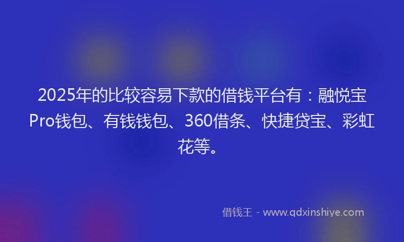 2025年的比较容易下款的借钱平台有：融悦宝Pro钱包、有钱钱包、360借条、快捷贷宝、彩虹花等。