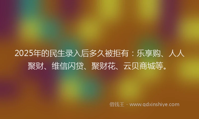 2025年的民生录入后多久被拒有：乐享购、人人聚财、维信闪贷、聚财花、云贝商城等。
